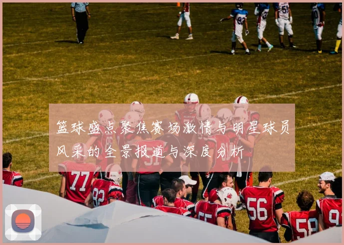 篮球盛点聚焦赛场激情与明星球员风采的全景报道与深度分析