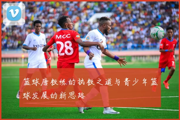 篮球唐教练的执教之道与青少年篮球发展的新思路