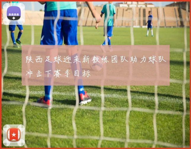 陕西足球迎来新教练团队助力球队冲击下赛季目标