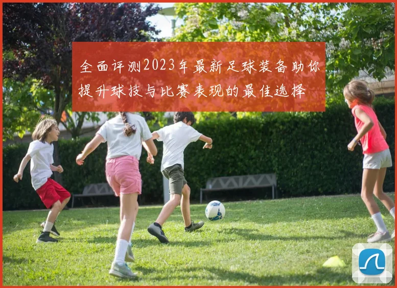 全面评测2023年最新足球装备助你提升球技与比赛表现的最佳选择