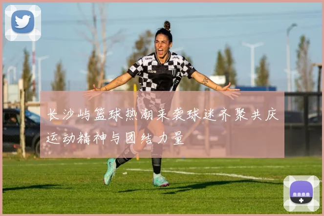 长沙屿篮球热潮来袭球迷齐聚共庆运动精神与团结力量