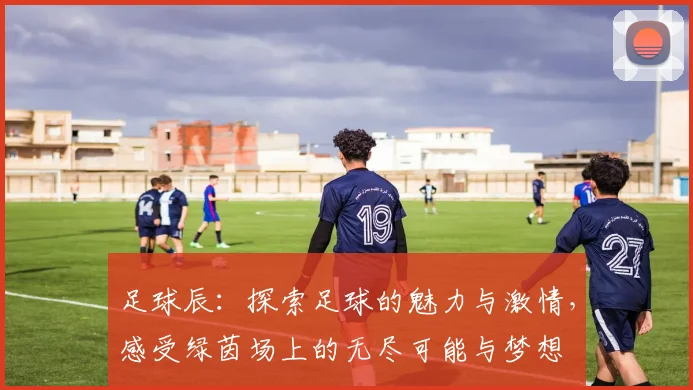 足球辰：探索足球的魅力与激情，感受绿茵场上的无尽可能与梦想