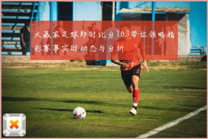 大赢家足球即时比分163带你领略精彩赛事实时动态与分析