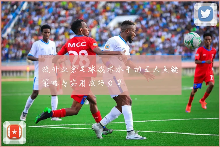 提升业余足球战术水平的五大关键策略与实用技巧分享