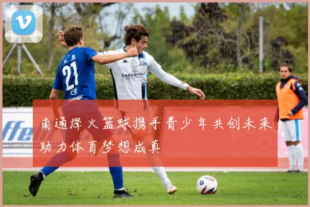 南通烽火篮球携手青少年共创未来助力体育梦想成真