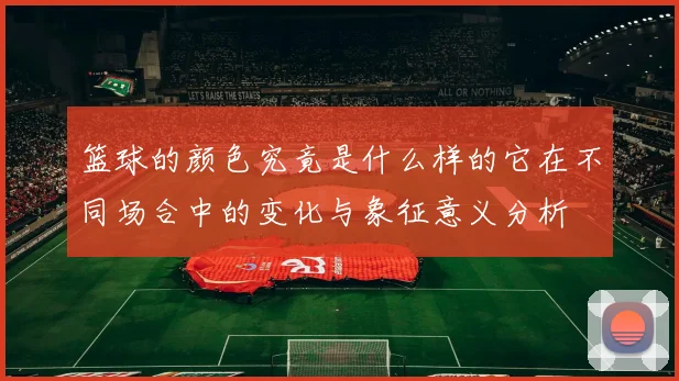 篮球的颜色究竟是什么样的它在不同场合中的变化与象征意义分析