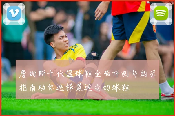 詹姆斯十代篮球鞋全面评测与购买指南助你选择最适合的球鞋